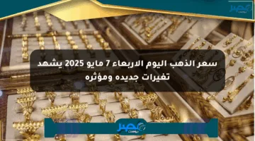 سعر الذهب اليوم الأربعاء 7 مايو 2025 يشهد تغيرات جديدة ومؤثرة
